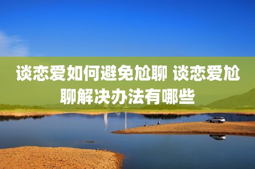 谈恋爱如何避免尬聊 谈恋爱尬聊解决办法有哪些