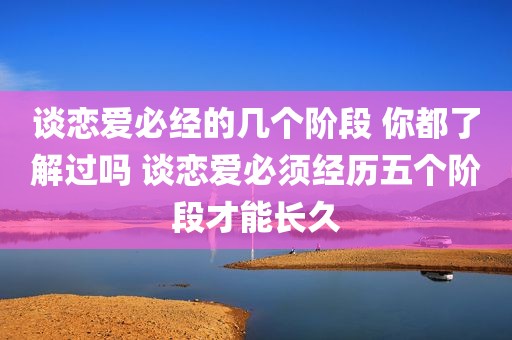 谈恋爱必经的几个阶段 你都了解过吗 谈恋爱必须经历五个阶段才能长久