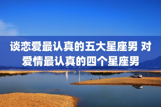 谈恋爱最认真的五大星座男 对爱情最认真的四个星座男