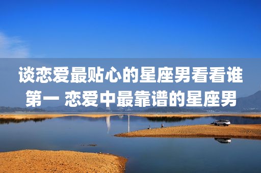 谈恋爱最贴心的星座男看看谁第一 恋爱中最靠谱的星座男