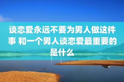 谈恋爱永远不要为男人做这件事 和一个男人谈恋爱最重要的是什么