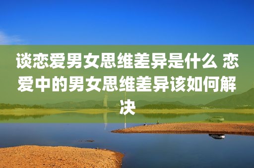 谈恋爱男女思维差异是什么 恋爱中的男女思维差异该如何解决