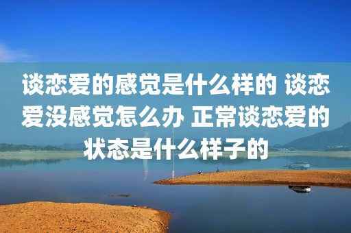 谈恋爱的感觉是什么样的 谈恋爱没感觉怎么办 正常谈恋爱的状态是什么样子的
