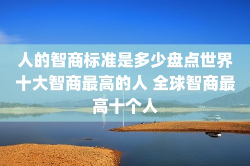 人的智商标准是多少盘点世界十大智商最高的人 全球智商最高十个人