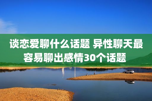 谈恋爱聊什么话题 异性聊天最容易聊出感情30个话题 