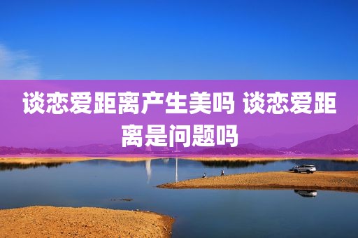 谈恋爱距离产生美吗 谈恋爱距离是问题吗