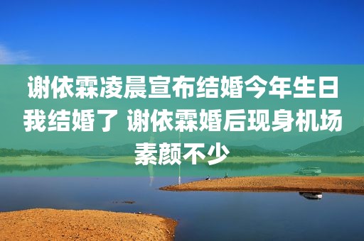 谢依霖凌晨宣布结婚今年生日我结婚了 谢依霖婚后现身机场素颜不少