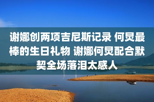 谢娜创两项吉尼斯记录 何炅最棒的生日礼物 谢娜何炅配合默契全场落泪太感人