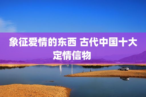 象征爱情的东西 古代中国十大定情信物 