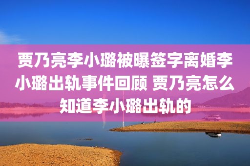 贾乃亮李小璐被曝签字离婚李小璐出轨事件回顾 贾乃亮怎么知道李小璐出轨的