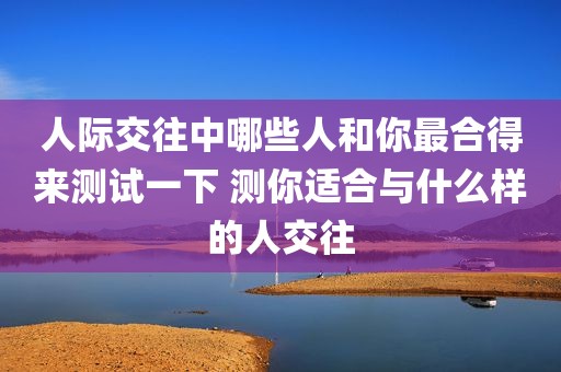 人际交往中哪些人和你最合得来测试一下 测你适合与什么样的人交往