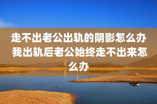 走不出老公出轨的阴影怎么办 我出轨后老公始终走不出来怎么办
