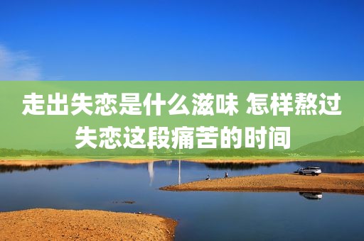 走出失恋是什么滋味 怎样熬过失恋这段痛苦的时间