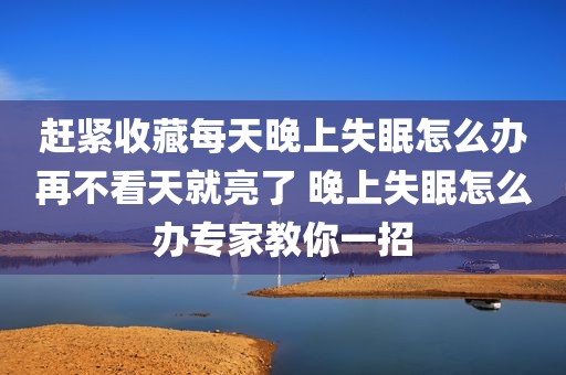 赶紧收藏每天晚上失眠怎么办再不看天就亮了 晚上失眠怎么办专家教你一招