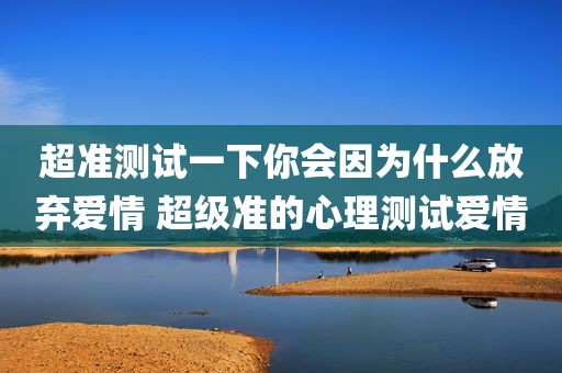 超准测试一下你会因为什么放弃爱情 超级准的心理测试爱情