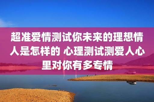 超准爱情测试你未来的理想情人是怎样的 心理测试测爱人心里对你有多专情