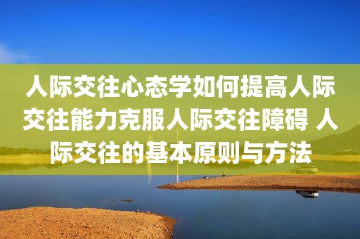 人际交往心态学如何提高人际交往能力克服人际交往障碍 人际交往的基本原则与方法