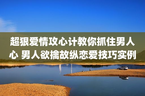 超狠爱情攻心计教你抓住男人心 男人欲擒故纵恋爱技巧实例