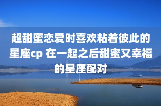超甜蜜恋爱时喜欢粘着彼此的星座cp 在一起之后甜蜜又幸福的星座配对