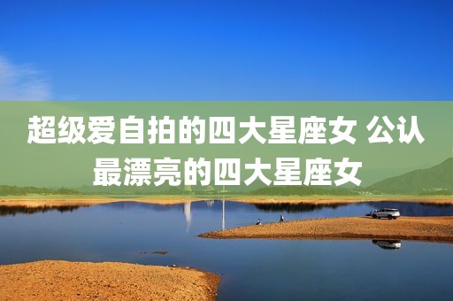 超级爱自拍的四大星座女 公认最漂亮的四大星座女