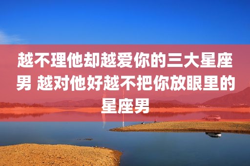 越不理他却越爱你的三大星座男 越对他好越不把你放眼里的星座男