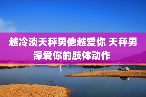 越冷淡天秤男他越爱你 天秤男深爱你的肢体动作 