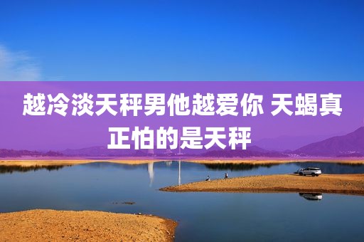 越冷淡天秤男他越爱你 天蝎真正怕的是天秤 