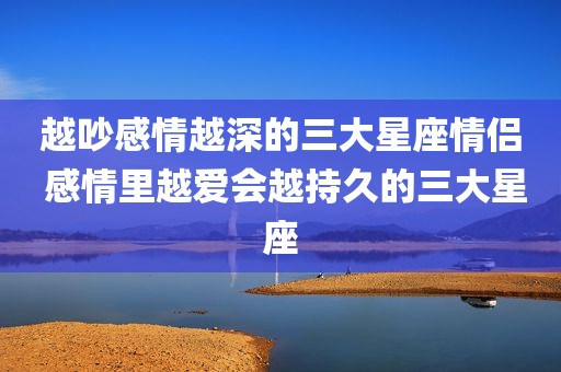 越吵感情越深的三大星座情侣 感情里越爱会越持久的三大星座