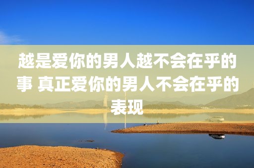 越是爱你的男人越不会在乎的事 真正爱你的男人不会在乎的表现