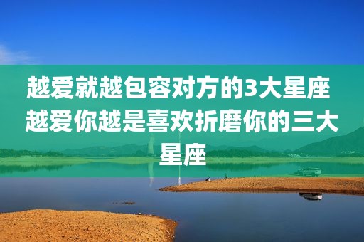 越爱就越包容对方的3大星座 越爱你越是喜欢折磨你的三大星座