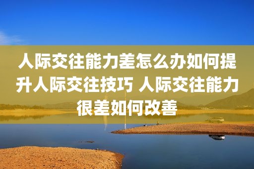 人际交往能力差怎么办如何提升人际交往技巧 人际交往能力很差如何改善