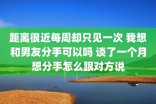 距离很近每周却只见一次 我想和男友分手可以吗 谈了一个月想分手怎么跟对方说