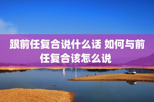 跟前任复合说什么话 如何与前任复合该怎么说 