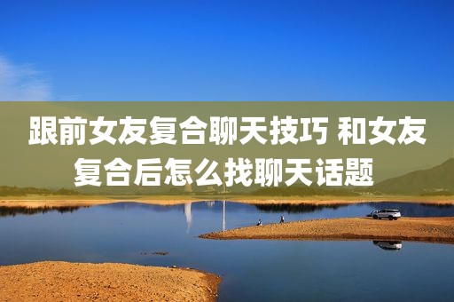 跟前女友复合聊天技巧 和女友复合后怎么找聊天话题 