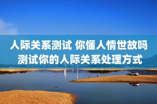 人际关系测试 你懂人情世故吗 测试你的人际关系处理方式