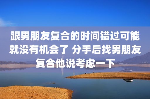 跟男朋友复合的时间错过可能就没有机会了 分手后找男朋友复合他说考虑一下