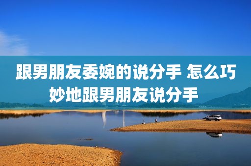 跟男朋友委婉的说分手 怎么巧妙地跟男朋友说分手 