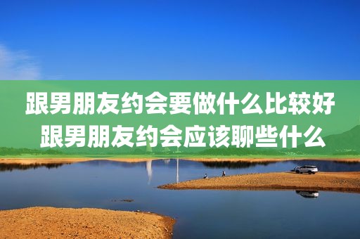 跟男朋友约会要做什么比较好 跟男朋友约会应该聊些什么
