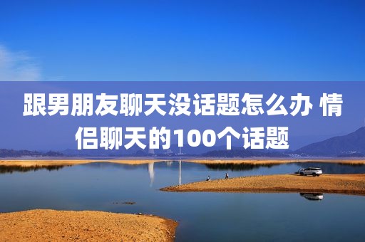 跟男朋友聊天没话题怎么办 情侣聊天的100个话题