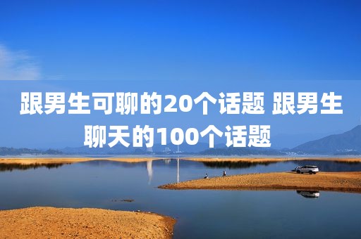 跟男生可聊的20个话题 跟男生聊天的100个话题 