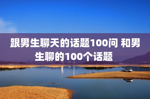 跟男生聊天的话题100问 和男生聊的100个话题 