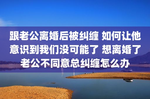 跟老公离婚后被纠缠 如何让他意识到我们没可能了 想离婚了老公不同意总纠缠怎么办