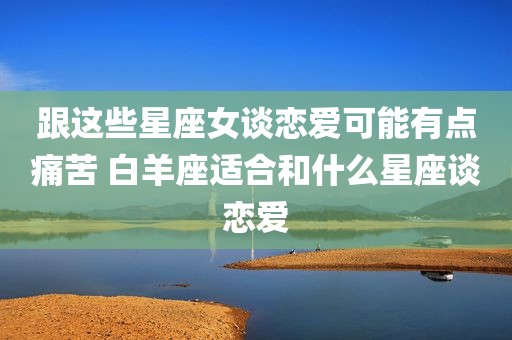 跟这些星座女谈恋爱可能有点痛苦 白羊座适合和什么星座谈恋爱