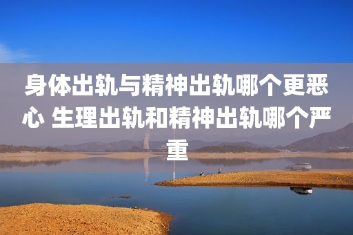 身体出轨与精神出轨哪个更恶心 生理出轨和精神出轨哪个严重