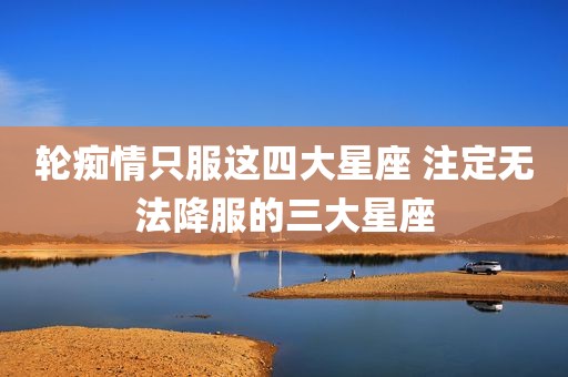 轮痴情只服这四大星座 注定无法降服的三大星座
