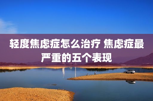 轻度焦虑症怎么治疗 焦虑症最严重的五个表现