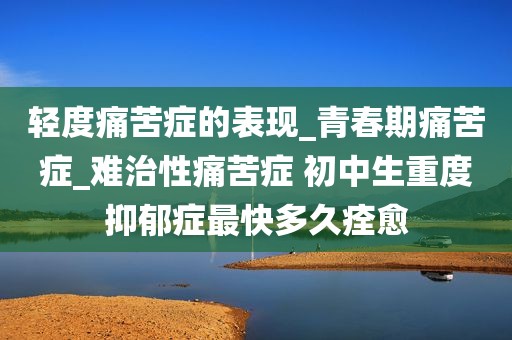 轻度痛苦症的表现_青春期痛苦症_难治性痛苦症 初中生重度抑郁症最快多久痊愈