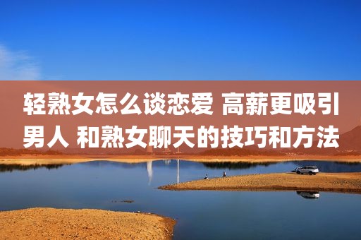 轻熟女怎么谈恋爱 高薪更吸引男人 和熟女聊天的技巧和方法
