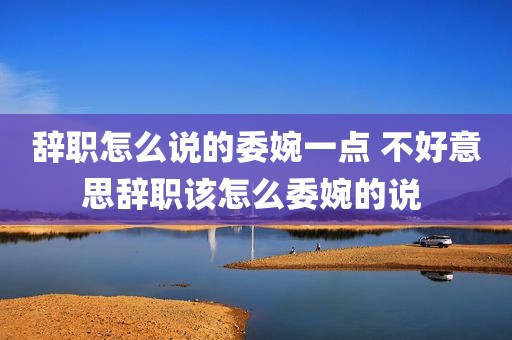 辞职怎么说的委婉一点 不好意思辞职该怎么委婉的说 
