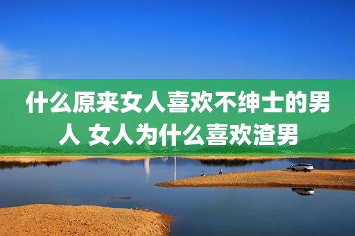 什么原来女人喜欢不绅士的男人 女人为什么喜欢渣男